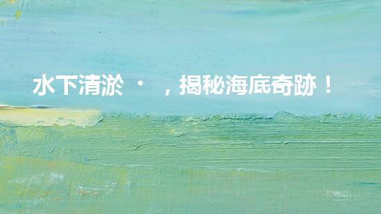 水下清淤，揭秘海底奇跡！